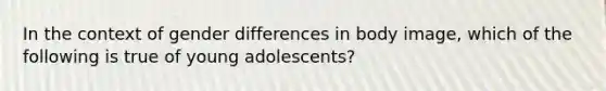 In the context of gender differences in body image, which of the following is true of young adolescents?