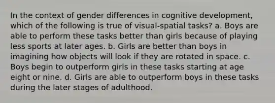 In the context of gender differences in cognitive development, which of the following is true of visual-spatial tasks? a. Boys are able to perform these tasks better than girls because of playing less sports at later ages. b. Girls are better than boys in imagining how objects will look if they are rotated in space. c. Boys begin to outperform girls in these tasks starting at age eight or nine. d. Girls are able to outperform boys in these tasks during the later stages of adulthood.