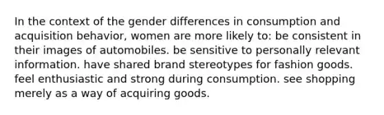 In the context of the gender differences in consumption and acquisition behavior, women are more likely to: be consistent in their images of automobiles. be sensitive to personally relevant information. have shared brand stereotypes for fashion goods. feel enthusiastic and strong during consumption. see shopping merely as a way of acquiring goods.