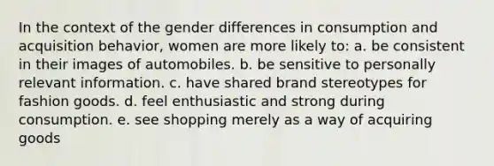 In the context of the gender differences in consumption and acquisition behavior, women are more likely to: a. be consistent in their images of automobiles. b. be sensitive to personally relevant information. c. have shared brand stereotypes for fashion goods. d. feel enthusiastic and strong during consumption. e. see shopping merely as a way of acquiring goods