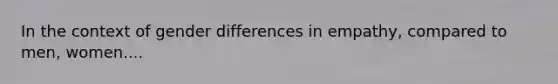 In the context of gender differences in empathy, compared to men, women....