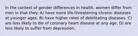 In the context of gender differences in health, women differ from men in that they: A) have more life-threatening chronic diseases at younger ages. B) have higher rates of debilitating diseases. C) are less likely to die of coronary heart disease at any age. D) are less likely to suffer from depression.