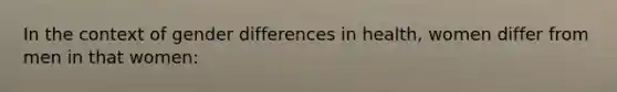 In the context of gender differences in health, women differ from men in that women: