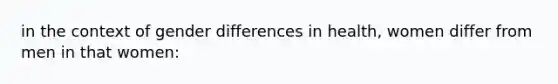 in the context of gender differences in health, women differ from men in that women: