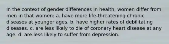 In the context of gender differences in health, women differ from men in that women: a. have more life-threatening chronic diseases at younger ages. b. have higher rates of debilitating diseases. c. are less likely to die of coronary heart disease at any age. d. are less likely to suffer from depression.