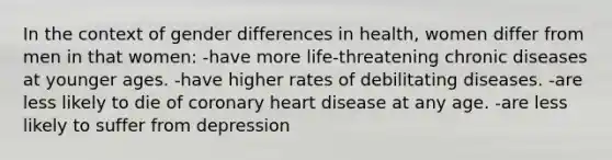 In the context of gender differences in health, women differ from men in that women: -have more life-threatening chronic diseases at younger ages. -have higher rates of debilitating diseases. -are less likely to die of coronary heart disease at any age. -are less likely to suffer from depression