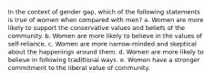 In the context of gender gap, which of the following statements is true of women when compared with men? a. Women are more likely to support the conservative values and beliefs of the community. b. Women are more likely to believe in the values of self-reliance. c. Women are more narrow-minded and skeptical about the happenings around them. d. Women are more likely to believe in following traditional ways. e. Women have a stronger commitment to the liberal value of community.