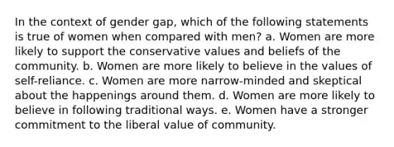 In the context of gender gap, which of the following statements is true of women when compared with men? a. Women are more likely to support the conservative values and beliefs of the community. b. Women are more likely to believe in the values of self-reliance. c. Women are more narrow-minded and skeptical about the happenings around them. d. Women are more likely to believe in following traditional ways. e. Women have a stronger commitment to the liberal value of community.