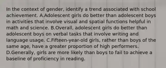 In the context of gender, identify a trend associated with school achievement. A.Adolescent girls do better than adolescent boys in activities that involve visual and spatial functions helpful in math and science. B.Overall, adolescent girls do better than adolescent boys on verbal tasks that involve writing and language usage. C.Fifteen-year-old girls, rather than boys of the same age, have a greater proportion of high performers. D.Generally, girls are more likely than boys to fail to achieve a baseline of proficiency in reading.