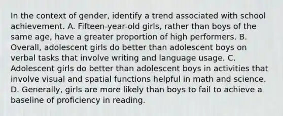 In the context of gender, identify a trend associated with school achievement. A. Fifteen-year-old girls, rather than boys of the same age, have a greater proportion of high performers. B. Overall, adolescent girls do better than adolescent boys on verbal tasks that involve writing and language usage. C. Adolescent girls do better than adolescent boys in activities that involve visual and spatial functions helpful in math and science. D. Generally, girls are more likely than boys to fail to achieve a baseline of proficiency in reading.