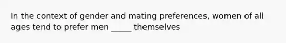 In the context of gender and mating preferences, women of all ages tend to prefer men _____ themselves