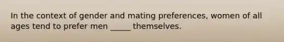 In the context of gender and mating preferences, women of all ages tend to prefer men _____ themselves.