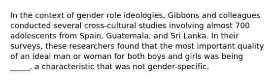 In the context of gender role ideologies, Gibbons and colleagues conducted several cross-cultural studies involving almost 700 adolescents from Spain, Guatemala, and Sri Lanka. In their surveys, these researchers found that the most important quality of an ideal man or woman for both boys and girls was being _____, a characteristic that was not gender-specific.