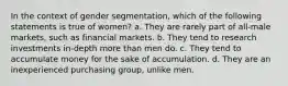 In the context of gender segmentation, which of the following statements is true of women? a. They are rarely part of all-male markets, such as financial markets. b. They tend to research investments in-depth more than men do. c. They tend to accumulate money for the sake of accumulation. d. They are an inexperienced purchasing group, unlike men.