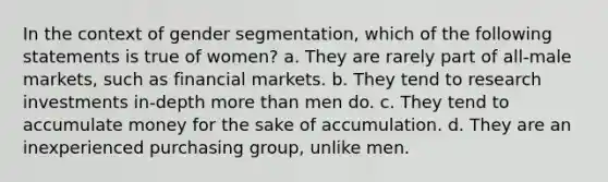 In the context of gender segmentation, which of the following statements is true of women? a. They are rarely part of all-male markets, such as financial markets. b. They tend to research investments in-depth more than men do. c. They tend to accumulate money for the sake of accumulation. d. They are an inexperienced purchasing group, unlike men.