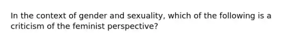 In the context of gender and sexuality, which of the following is a criticism of the feminist perspective?