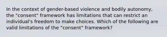 In the context of gender-based violence and bodily autonomy, the "consent" framework has limitations that can restrict an individual's freedom to make choices. Which of the following are valid limitations of the "consent" framework?