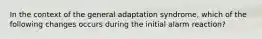 In the context of the general adaptation syndrome, which of the following changes occurs during the initial alarm reaction?