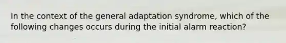 In the context of the general adaptation syndrome, which of the following changes occurs during the initial alarm reaction?