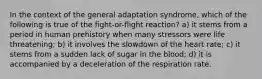 In the context of the general adaptation syndrome, which of the following is true of the fight-or-flight reaction? a) it stems from a period in human prehistory when many stressors were life threatening; b) it involves the slowdown of the heart rate; c) it stems from a sudden lack of sugar in the blood; d) it is accompanied by a deceleration of the respiration rate.