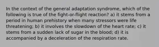 In the context of the general adaptation syndrome, which of the following is true of the fight-or-flight reaction? a) it stems from a period in human prehistory when many stressors were life threatening; b) it involves the slowdown of the heart rate; c) it stems from a sudden lack of sugar in the blood; d) it is accompanied by a deceleration of the respiration rate.