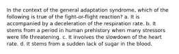 In the context of the general adaptation syndrome, which of the following is true of the fight-or-flight reaction? a. It is accompanied by a deceleration of the respiration rate. b. It stems from a period in human prehistory when many stressors were life threatening. c. It involves the slowdown of the heart rate. d. It stems from a sudden lack of sugar in the blood.