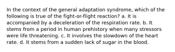 In the context of the general adaptation syndrome, which of the following is true of the fight-or-flight reaction? a. It is accompanied by a deceleration of the respiration rate. b. It stems from a period in human prehistory when many stressors were life threatening. c. It involves the slowdown of the heart rate. d. It stems from a sudden lack of sugar in the blood.