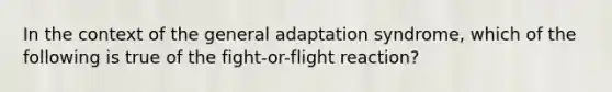 In the context of the general adaptation syndrome, which of the following is true of the fight-or-flight reaction?