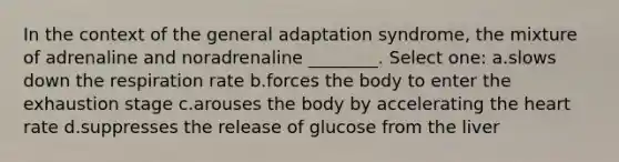 In the context of the general adaptation syndrome, the mixture of adrenaline and noradrenaline ________. Select one: a.slows down the respiration rate b.forces the body to enter the exhaustion stage c.arouses the body by accelerating the heart rate d.suppresses the release of glucose from the liver