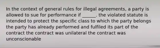 In the context of general rules for illegal agreements, a party is allowed to sue for performance if ______. the violated statute is intended to protect the specific class to which the party belongs the party has already performed and fulfiled its part of the contract the contract was unilateral the contract was unconscionable