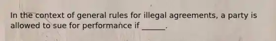 In the context of general rules for illegal agreements, a party is allowed to sue for performance if ______.