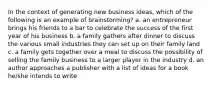 In the context of generating new business ideas, which of the following is an example of brainstorming? a. an entrepreneur brings his friends to a bar to celebrate the success of the first year of his business b. a family gathers after dinner to discuss the various small industries they can set up on their family land c. a family gets together over a meal to discuss the possibility of selling the family business to a larger player in the industry d. an author approaches a publisher with a list of ideas for a book he/she intends to write