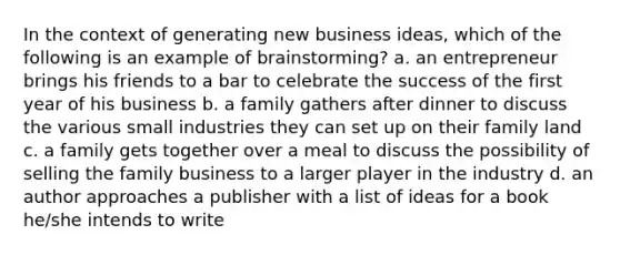 In the context of generating new business ideas, which of the following is an example of brainstorming? a. an entrepreneur brings his friends to a bar to celebrate the success of the first year of his business b. a family gathers after dinner to discuss the various small industries they can set up on their family land c. a family gets together over a meal to discuss the possibility of selling the family business to a larger player in the industry d. an author approaches a publisher with a list of ideas for a book he/she intends to write