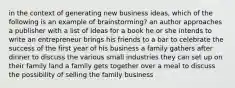 in the context of generating new business ideas, which of the following is an example of brainstorming? an author approaches a publisher with a list of ideas for a book he or she intends to write an entrepreneur brings his friends to a bar to celebrate the success of the first year of his business a family gathers after dinner to discuss the various small industries they can set up on their family land a family gets together over a meal to discuss the possibility of selling the family business