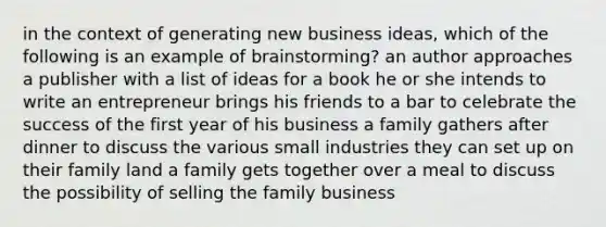 in the context of generating new business ideas, which of the following is an example of brainstorming? an author approaches a publisher with a list of ideas for a book he or she intends to write an entrepreneur brings his friends to a bar to celebrate the success of the first year of his business a family gathers after dinner to discuss the various small industries they can set up on their family land a family gets together over a meal to discuss the possibility of selling the family business