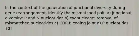 In the context of the generation of junctional diversity during gene rearrangement, identify the mismatched pair. a) junctional diversity: P and N nucleotides b) exonuclease: removal of mismatched nucleotides c) CDR3: coding joint d) P nucleotides: TdT