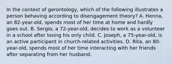 In the context of gerontology, which of the following illustrates a person behaving according to disengagement theory? A. Henna, an 82-year-old, spends most of her time at home and hardly goes out. B. Sergio, a 72-year-old, decides to work as a volunteer in a school after losing his only child. C. Joseph, a 75-year-old, is an active participant in church-related activities. D. Rita, an 80-year-old, spends most of her time interacting with her friends after separating from her husband.