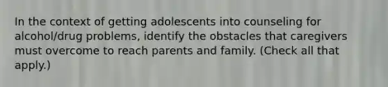 In the context of getting adolescents into counseling for alcohol/drug problems, identify the obstacles that caregivers must overcome to reach parents and family. (Check all that apply.)