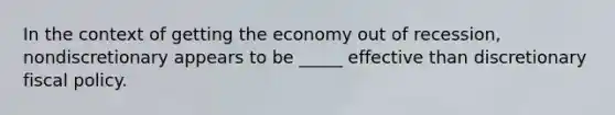 In the context of getting the economy out of recession, nondiscretionary appears to be _____ effective than discretionary fiscal policy.