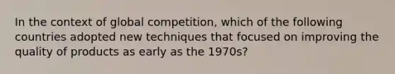 In the context of global competition, which of the following countries adopted new techniques that focused on improving the quality of products as early as the 1970s?