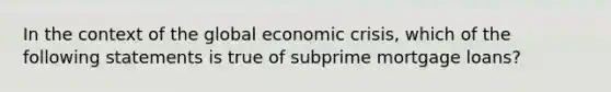 In the context of the global economic crisis, which of the following statements is true of subprime mortgage loans?