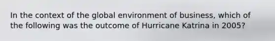 In the context of the global environment of business, which of the following was the outcome of Hurricane Katrina in 2005?