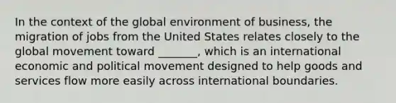 In the context of the global environment of business, the migration of jobs from the United States relates closely to the global movement toward _______, which is an international economic and political movement designed to help goods and services flow more easily across international boundaries.