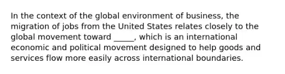 In the context of the global environment of business, the migration of jobs from the United States relates closely to the global movement toward _____, which is an international economic and political movement designed to help goods and services flow more easily across international boundaries.