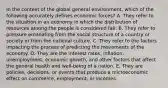 In the context of the global general environment, which of the following accurately defines economic forces? A. They refer to the situation in an economy in which the distribution of resources among the people is considered fair. B. They refer to pressure emanating from the social structure of a country or society or from the national culture. C. They refer to the factors impacting the process of predicting the movements of the economy. D. They are the interest rates, inflation, unemployment, economic growth, and other factors that affect the general health and well-being of a nation. E. They are policies, decisions, or events that produce a microeconomic effect on commerce, employment, or incomes.