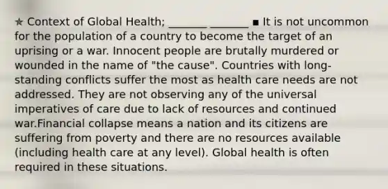 ✯ Context of Global Health; _______ _______ ▪︎ It is not uncommon for the population of a country to become the target of an uprising or a war. Innocent people are brutally murdered or wounded in the name of "the cause". Countries with long-standing conflicts suffer the most as health care needs are not addressed. They are not observing any of the universal imperatives of care due to lack of resources and continued war.Financial collapse means a nation and its citizens are suffering from poverty and there are no resources available (including health care at any level). Global health is often required in these situations.