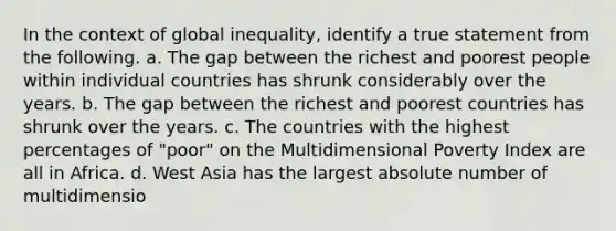 In the context of global inequality, identify a true statement from the following. a. The gap between the richest and poorest people within individual countries has shrunk considerably over the years. b. The gap between the richest and poorest countries has shrunk over the years. c. The countries with the highest percentages of "poor" on the Multidimensional Poverty Index are all in Africa. d. West Asia has the largest absolute number of multidimensio