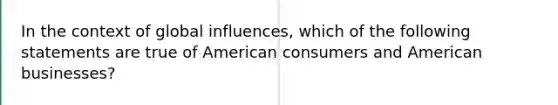 In the context of global influences, which of the following statements are true of American consumers and American businesses?