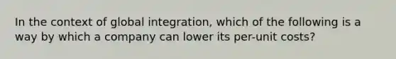 In the context of global integration, which of the following is a way by which a company can lower its per-unit costs?