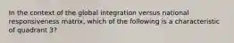 In the context of the global integration versus national responsiveness matrix, which of the following is a characteristic of quadrant 3?